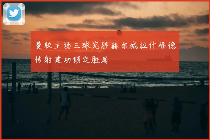 曼联主场三球完胜赫尔城拉什福德传射建功锁定胜局