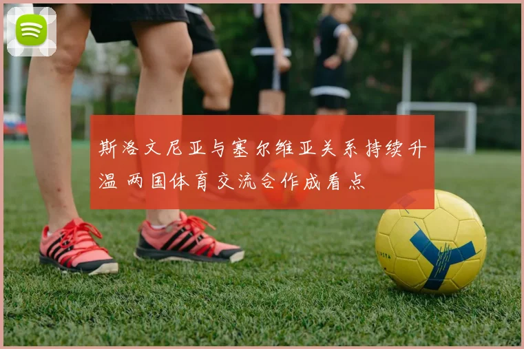 斯洛文尼亚与塞尔维亚关系持续升温 两国体育交流合作成看点