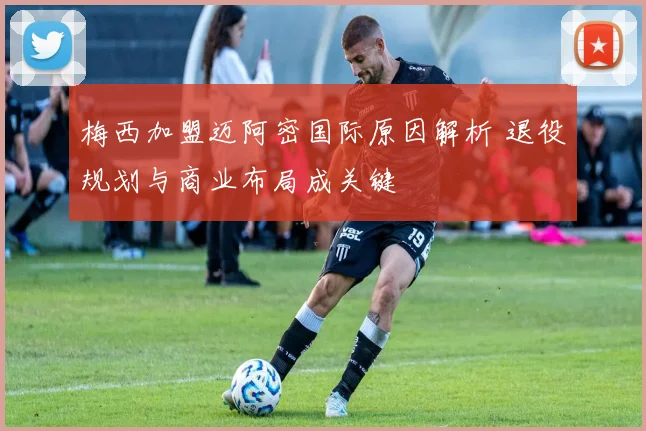 梅西加盟迈阿密国际原因解析 退役规划与商业布局成关键